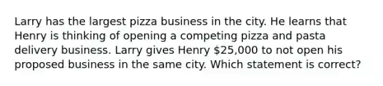 Larry has the largest pizza business in the city. He learns that Henry is thinking of opening a competing pizza and pasta delivery business. Larry gives Henry 25,000 to not open his proposed business in the same city. Which statement is correct?