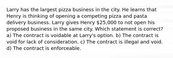 Larry has the largest pizza business in the city. He learns that Henry is thinking of opening a competing pizza and pasta delivery business. Larry gives Henry 25,000 to not open his proposed business in the same city. Which statement is correct? a) The contract is voidable at Larry's option. b) The contract is void for lack of consideration. c) The contract is illegal and void. d) The contract is enforceable.