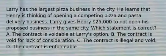 Larry has the largest pizza business in the city. He learns that Henry is thinking of opening a competing pizza and pasta delivery business. Larry gives Henry 25,000 to not open his proposed business in the same city. Which statement is correct? A. The contract is voidable at Larry's option. B. The contract is void for lack of consideration. C. The contract is illegal and void. D. The contract is enforceable.