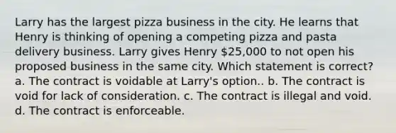 Larry has the largest pizza business in the city. He learns that Henry is thinking of opening a competing pizza and pasta delivery business. Larry gives Henry 25,000 to not open his proposed business in the same city. Which statement is correct? a. The contract is voidable at Larry's option.. b. The contract is void for lack of consideration. c. The contract is illegal and void. d. The contract is enforceable.