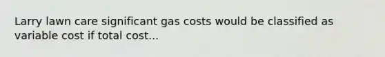 Larry lawn care significant gas costs would be classified as variable cost if total cost...