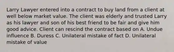 Larry Lawyer entered into a contract to buy land from a client at well below market value. The client was elderly and trusted Larry as his lawyer and son of his best friend to be fair and give him good advice. Client can rescind the contract based on A. Undue influence B. Duress C. Unilateral mistake of fact D. Unilateral mistake of value