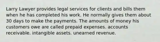 Larry Lawyer provides legal services for clients and bills them when he has completed his work. He normally gives them about 30 days to make the payments. The amounts of money his customers owe are called <a href='https://www.questionai.com/knowledge/kUVcSWv2zu-prepaid-expenses' class='anchor-knowledge'>prepaid expenses</a>. accounts receivable. <a href='https://www.questionai.com/knowledge/kfaeAOzavC-intangible-assets' class='anchor-knowledge'>intangible assets</a>. unearned revenue.