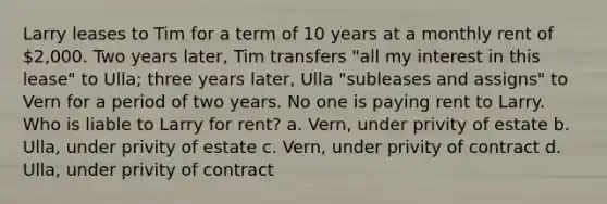 Larry leases to Tim for a term of 10 years at a monthly rent of 2,000. Two years later, Tim transfers "all my interest in this lease" to Ulla; three years later, Ulla "subleases and assigns" to Vern for a period of two years. No one is paying rent to Larry. Who is liable to Larry for rent? a. Vern, under privity of estate b. Ulla, under privity of estate c. Vern, under privity of contract d. Ulla, under privity of contract