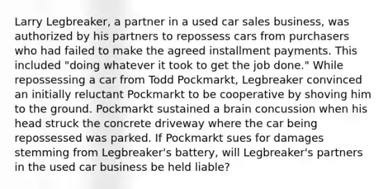 Larry Legbreaker, a partner in a used car sales business, was authorized by his partners to repossess cars from purchasers who had failed to make the agreed installment payments. This included "doing whatever it took to get the job done." While repossessing a car from Todd Pockmarkt, Legbreaker convinced an initially reluctant Pockmarkt to be cooperative by shoving him to the ground. Pockmarkt sustained a brain concussion when his head struck the concrete driveway where the car being repossessed was parked. If Pockmarkt sues for damages stemming from Legbreaker's battery, will Legbreaker's partners in the used car business be held liable?