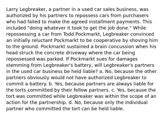 Larry Legbreaker, a partner in a used car sales business, was authorized by his partners to repossess cars from purchasers who had failed to make the agreed installment payments. This included "doing whatever it took to get the job done." While repossessing a car from Todd Pockmarkt, Legbreaker convinced an initially reluctant Pockmarkt to be cooperative by shoving him to the ground. Pockmarkt sustained a brain concussion when his head struck the concrete driveway where the car being repossessed was parked. If Pockmarkt sues for damages stemming from Legbreaker's battery, will Legbreaker's partners in the used car business be held liable? a. No, because the other partners obviously would not have authorized Legbreaker to commit a battery. b. Yes, because partners are always liable for the torts committed by their fellow partners. c. Yes, because the tort was committed while Legbreaker was within the scope of an action for the partnership. d. No, because only the individual partner who committed the tort can be held liable.