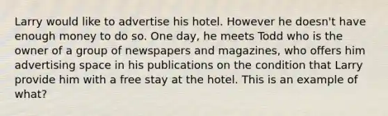 Larry would like to advertise his hotel. However he doesn't have enough money to do so. One day, he meets Todd who is the owner of a group of newspapers and magazines, who offers him advertising space in his publications on the condition that Larry provide him with a free stay at the hotel. This is an example of what?