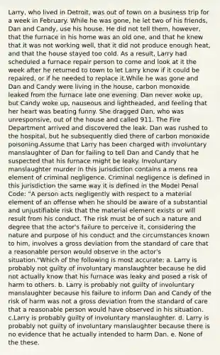 Larry, who lived in Detroit, was out of town on a business trip for a week in February. While he was gone, he let two of his friends, Dan and Candy, use his house. He did not tell them, however, that the furnace in his home was an old one, and that he knew that it was not working well, that it did not produce enough heat, and that the house stayed too cold. As a result, Larry had scheduled a furnace repair person to come and look at it the week after he returned to town to let Larry know if it could be repaired, or if he needed to replace it.While he was gone and Dan and Candy were living in the house, carbon monoxide leaked from the furnace late one evening. Dan never woke up, but Candy woke up, nauseous and lightheaded, and feeling that her heart was beating funny. She dragged Dan, who was unresponsive, out of the house and called 911. The Fire Department arrived and discovered the leak. Dan was rushed to the hospital, but he subsequently died there of carbon monoxide poisoning.Assume that Larry has been charged with involuntary manslaughter of Dan for failing to tell Dan and Candy that he suspected that his furnace might be leaky. Involuntary manslaughter murder in this jurisdiction contains a mens rea element of criminal negligence. Criminal negligence is defined in this jurisdiction the same way it is defined in the Model Penal Code: "A person acts negligently with respect to a material element of an offense when he should be aware of a substantial and unjustifiable risk that the material element exists or will result from his conduct. The risk must be of such a nature and degree that the actor's failure to perceive it, considering the nature and purpose of his conduct and the circumstances known to him, involves a gross deviation from the standard of care that a reasonable person would observe in the actor's situation."Which of the following is most accurate: a. Larry is probably not guilty of involuntary manslaughter because he did not actually know that his furnace was leaky and posed a risk of harm to others. b. Larry is probably not guilty of involuntary manslaughter because his failure to inform Dan and Candy of the risk of harm was not a gross deviation from the standard of care that a reasonable person would have observed in his situation. c.Larry is probably guilty of involuntary manslaughter. d. Larry is probably not guilty of involuntary manslaughter because there is no evidence that he actually intended to harm Dan. e. None of the these.
