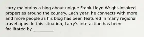 Larry maintains a blog about unique Frank Lloyd Wright-inspired properties around the country. Each year, he connects with more and more people as his blog has been featured in many regional travel apps. In this situation, Larry's interaction has been facilitated by __________.