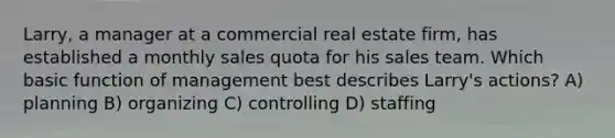 Larry, a manager at a commercial real estate firm, has established a monthly sales quota for his sales team. Which basic function of management best describes Larry's actions? A) planning B) organizing C) controlling D) staffing