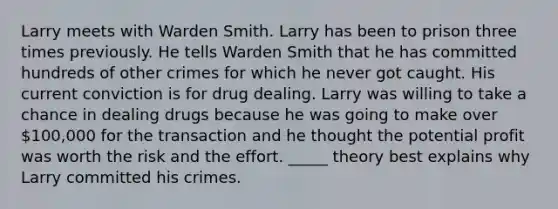 Larry meets with Warden Smith. Larry has been to prison three times previously. He tells Warden Smith that he has committed hundreds of other crimes for which he never got caught. His current conviction is for drug dealing. Larry was willing to take a chance in dealing drugs because he was going to make over 100,000 for the transaction and he thought the potential profit was worth the risk and the effort. _____ theory best explains why Larry committed his crimes.