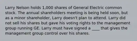 Larry Nelson holds 1,000 shares of General Electric common stock. The annual shareholders meeting is being held soon, but as a minor shareholder, Larry doesn't plan to attend. Larry did not sell his shares but gave his voting rights to the management group running GE. Larry must have signed a ____ that gives the management group control over his shares.