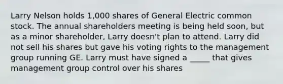 Larry Nelson holds 1,000 shares of General Electric common stock. The annual shareholders meeting is being held soon, but as a minor shareholder, Larry doesn't plan to attend. Larry did not sell his shares but gave his voting rights to the management group running GE. Larry must have signed a _____ that gives management group control over his shares