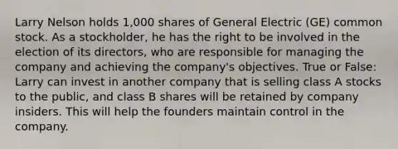 Larry Nelson holds 1,000 shares of General Electric (GE) common stock. As a stockholder, he has the right to be involved in the election of its directors, who are responsible for managing the company and achieving the company's objectives. True or False: Larry can invest in another company that is selling class A stocks to the public, and class B shares will be retained by company insiders. This will help the founders maintain control in the company.