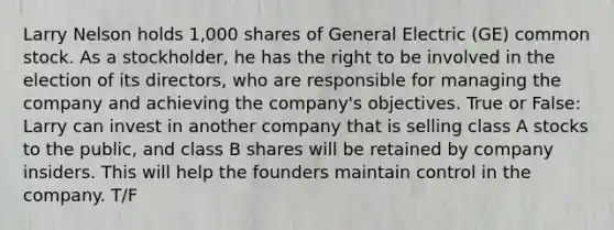 Larry Nelson holds 1,000 shares of General Electric (GE) common stock. As a stockholder, he has the right to be involved in the election of its directors, who are responsible for managing the company and achieving the company's objectives. True or False: Larry can invest in another company that is selling class A stocks to the public, and class B shares will be retained by company insiders. This will help the founders maintain control in the company. T/F