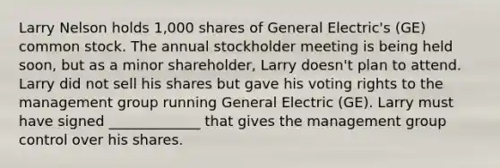 Larry Nelson holds 1,000 shares of General Electric's (GE) common stock. The annual stockholder meeting is being held soon, but as a minor shareholder, Larry doesn't plan to attend. Larry did not sell his shares but gave his voting rights to the management group running General Electric (GE). Larry must have signed _____________ that gives the management group control over his shares.