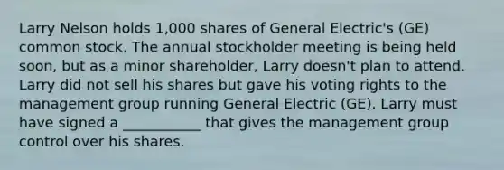 Larry Nelson holds 1,000 shares of General Electric's (GE) common stock. The annual stockholder meeting is being held soon, but as a minor shareholder, Larry doesn't plan to attend. Larry did not sell his shares but gave his voting rights to the management group running General Electric (GE). Larry must have signed a ___________ that gives the management group control over his shares.