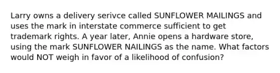 Larry owns a delivery serivce called SUNFLOWER MAILINGS and uses the mark in interstate commerce sufficient to get trademark rights. A year later, Annie opens a hardware store, using the mark SUNFLOWER NAILINGS as the name. What factors would NOT weigh in favor of a likelihood of confusion?