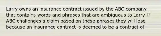 Larry owns an insurance contract issued by the ABC company that contains words and phrases that are ambiguous to Larry. If ABC challenges a claim based on these phrases they will lose because an insurance contract is deemed to be a contract of: