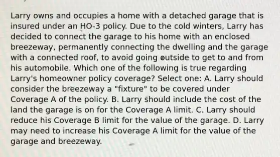 Larry owns and occupies a home with a detached garage that is insured under an HO-3 policy. Due to the cold winters, Larry has decided to connect the garage to his home with an enclosed breezeway, permanently connecting the dwelling and the garage with a connected roof, to avoid going outside to get to and from his automobile. Which one of the following is true regarding Larry's homeowner policy coverage? Select one: A. Larry should consider the breezeway a "fixture" to be covered under Coverage A of the policy. B. Larry should include the cost of the land the garage is on for the Coverage A limit. C. Larry should reduce his Coverage B limit for the value of the garage. D. Larry may need to increase his Coverage A limit for the value of the garage and breezeway.