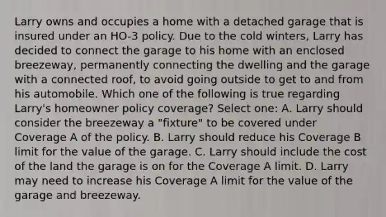 Larry owns and occupies a home with a detached garage that is insured under an HO-3 policy. Due to the cold winters, Larry has decided to connect the garage to his home with an enclosed breezeway, permanently connecting the dwelling and the garage with a connected roof, to avoid going outside to get to and from his automobile. Which one of the following is true regarding Larry's homeowner policy coverage? Select one: A. Larry should consider the breezeway a "fixture" to be covered under Coverage A of the policy. B. Larry should reduce his Coverage B limit for the value of the garage. C. Larry should include the cost of the land the garage is on for the Coverage A limit. D. Larry may need to increase his Coverage A limit for the value of the garage and breezeway.