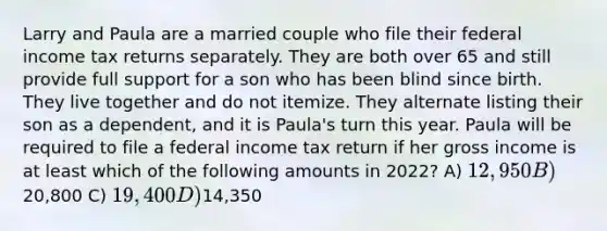 Larry and Paula are a married couple who file their federal income tax returns separately. They are both over 65 and still provide full support for a son who has been blind since birth. They live together and do not itemize. They alternate listing their son as a dependent, and it is Paula's turn this year. Paula will be required to file a federal income tax return if her gross income is at least which of the following amounts in 2022? A) 12,950 B)20,800 C) 19,400 D)14,350