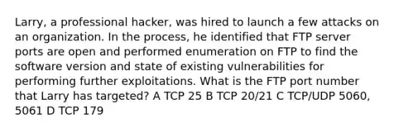 Larry, a professional hacker, was hired to launch a few attacks on an organization. In the process, he identified that FTP server ports are open and performed enumeration on FTP to find the software version and state of existing vulnerabilities for performing further exploitations. What is the FTP port number that Larry has targeted? A TCP 25 B TCP 20/21 C TCP/UDP 5060, 5061 D TCP 179