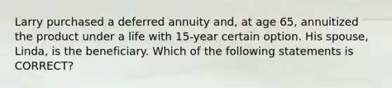 Larry purchased a deferred annuity and, at age 65, annuitized the product under a life with 15-year certain option. His spouse, Linda, is the beneficiary. Which of the following statements is CORRECT?