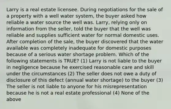 Larry is a real estate licensee. During negotiations for the sale of a property with a well water system, the buyer asked how reliable a water source the well was. Larry, relying only on information from the seller, told the buyer that the well was reliable and supplies sufficient water for normal domestic uses. After completion of the sale, the buyer discovered that the water available was completely inadequate for domestic purposes because of a serious water shortage problem. Which of the following statements is TRUE? (1) Larry is not liable to the buyer in negligence because he exercised reasonable care and skill under the circumstances (2) The seller does not owe a duty of disclosure of this defect (annual water shortage) to the buyer (3) The seller is not liable to anyone for his misrepresentation because he is not a real estate professional (4) None of the above