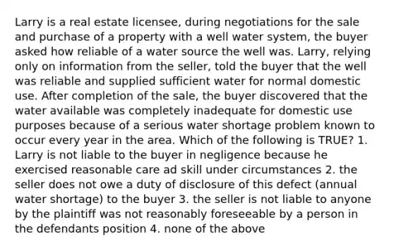 Larry is a real estate licensee, during negotiations for the sale and purchase of a property with a well water system, the buyer asked how reliable of a water source the well was. Larry, relying only on information from the seller, told the buyer that the well was reliable and supplied sufficient water for normal domestic use. After completion of the sale, the buyer discovered that the water available was completely inadequate for domestic use purposes because of a serious water shortage problem known to occur every year in the area. Which of the following is TRUE? 1. Larry is not liable to the buyer in negligence because he exercised reasonable care ad skill under circumstances 2. the seller does not owe a duty of disclosure of this defect (annual water shortage) to the buyer 3. the seller is not liable to anyone by the plaintiff was not reasonably foreseeable by a person in the defendants position 4. none of the above