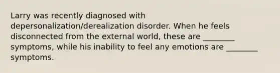 Larry was recently diagnosed with depersonalization/derealization disorder. When he feels disconnected from the external world, these are ________ symptoms, while his inability to feel any emotions are ________ symptoms.