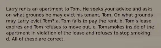 Larry rents an apartment to Tom. He seeks your advice and asks on what grounds he may evict his tenant, Tom. On what grounds may Larry evict Tom? a. Tom fails to pay the rent. b. Tom's lease expires and Tom refuses to move out. c. Tomsmokes inside of the apartment in violation of the lease and refuses to stop smoking. d. All of these are correct.