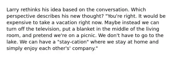 Larry rethinks his idea based on the conversation. Which perspective describes his new thought? "You're right. It would be expensive to take a vacation right now. Maybe instead we can turn off the television, put a blanket in the middle of the living room, and pretend we're on a picnic. We don't have to go to the lake. We can have a "stay-cation" where we stay at home and simply enjoy each other's' company."