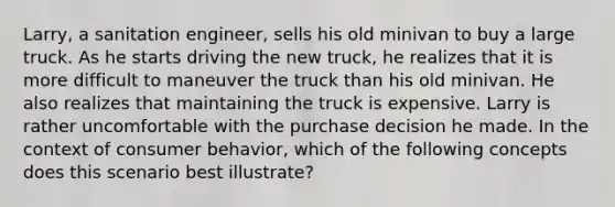 Larry, a sanitation engineer, sells his old minivan to buy a large truck. As he starts driving the new truck, he realizes that it is more difficult to maneuver the truck than his old minivan. He also realizes that maintaining the truck is expensive. Larry is rather uncomfortable with the purchase decision he made. In the context of consumer behavior, which of the following concepts does this scenario best illustrate?