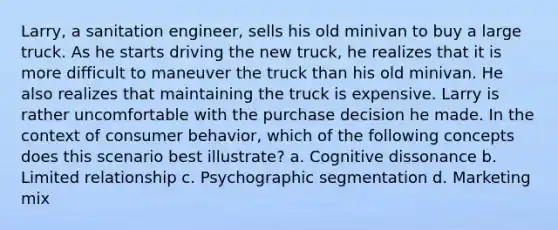 Larry, a sanitation engineer, sells his old minivan to buy a large truck. As he starts driving the new truck, he realizes that it is more difficult to maneuver the truck than his old minivan. He also realizes that maintaining the truck is expensive. Larry is rather uncomfortable with the purchase decision he made. In the context of consumer behavior, which of the following concepts does this scenario best illustrate? a. Cognitive dissonance b. Limited relationship c. Psychographic segmentation d. Marketing mix