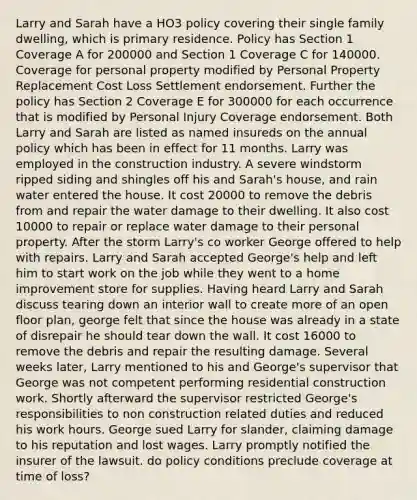 Larry and Sarah have a HO3 policy covering their single family dwelling, which is primary residence. Policy has Section 1 Coverage A for 200000 and Section 1 Coverage C for 140000. Coverage for personal property modified by Personal Property Replacement Cost Loss Settlement endorsement. Further the policy has Section 2 Coverage E for 300000 for each occurrence that is modified by Personal Injury Coverage endorsement. Both Larry and Sarah are listed as named insureds on the annual policy which has been in effect for 11 months. Larry was employed in the construction industry. A severe windstorm ripped siding and shingles off his and Sarah's house, and rain water entered the house. It cost 20000 to remove the debris from and repair the water damage to their dwelling. It also cost 10000 to repair or replace water damage to their personal property. After the storm Larry's co worker George offered to help with repairs. Larry and Sarah accepted George's help and left him to start work on the job while they went to a home improvement store for supplies. Having heard Larry and Sarah discuss tearing down an interior wall to create more of an open floor plan, george felt that since the house was already in a state of disrepair he should tear down the wall. It cost 16000 to remove the debris and repair the resulting damage. Several weeks later, Larry mentioned to his and George's supervisor that George was not competent performing residential construction work. Shortly afterward the supervisor restricted George's responsibilities to non construction related duties and reduced his work hours. George sued Larry for slander, claiming damage to his reputation and lost wages. Larry promptly notified the insurer of the lawsuit. do policy conditions preclude coverage at time of loss?