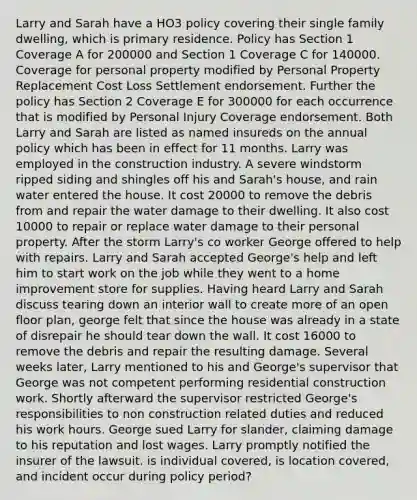 Larry and Sarah have a HO3 policy covering their single family dwelling, which is primary residence. Policy has Section 1 Coverage A for 200000 and Section 1 Coverage C for 140000. Coverage for personal property modified by Personal Property Replacement Cost Loss Settlement endorsement. Further the policy has Section 2 Coverage E for 300000 for each occurrence that is modified by Personal Injury Coverage endorsement. Both Larry and Sarah are listed as named insureds on the annual policy which has been in effect for 11 months. Larry was employed in the construction industry. A severe windstorm ripped siding and shingles off his and Sarah's house, and rain water entered the house. It cost 20000 to remove the debris from and repair the water damage to their dwelling. It also cost 10000 to repair or replace water damage to their personal property. After the storm Larry's co worker George offered to help with repairs. Larry and Sarah accepted George's help and left him to start work on the job while they went to a home improvement store for supplies. Having heard Larry and Sarah discuss tearing down an interior wall to create more of an open floor plan, george felt that since the house was already in a state of disrepair he should tear down the wall. It cost 16000 to remove the debris and repair the resulting damage. Several weeks later, Larry mentioned to his and George's supervisor that George was not competent performing residential construction work. Shortly afterward the supervisor restricted George's responsibilities to non construction related duties and reduced his work hours. George sued Larry for slander, claiming damage to his reputation and lost wages. Larry promptly notified the insurer of the lawsuit. is individual covered, is location covered, and incident occur during policy period?