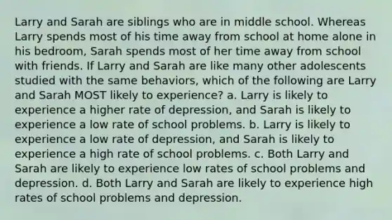 Larry and Sarah are siblings who are in middle school. Whereas Larry spends most of his time away from school at home alone in his bedroom, Sarah spends most of her time away from school with friends. If Larry and Sarah are like many other adolescents studied with the same behaviors, which of the following are Larry and Sarah MOST likely to experience? a. Larry is likely to experience a higher rate of depression, and Sarah is likely to experience a low rate of school problems. b. Larry is likely to experience a low rate of depression, and Sarah is likely to experience a high rate of school problems. c. Both Larry and Sarah are likely to experience low rates of school problems and depression. d. Both Larry and Sarah are likely to experience high rates of school problems and depression.