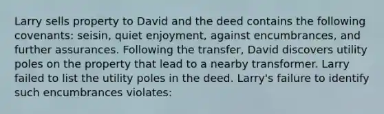 Larry sells property to David and the deed contains the following covenants: seisin, quiet enjoyment, against encumbrances, and further assurances. Following the transfer, David discovers utility poles on the property that lead to a nearby transformer. Larry failed to list the utility poles in the deed. Larry's failure to identify such encumbrances violates: