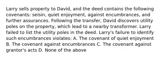 Larry sells property to David, and the deed contains the following covenants: seisin, quiet enjoyment, against encumbrances, and further assurances. Following the transfer, David discovers utility poles on the property, which lead to a nearby transformer. Larry failed to list the utility poles in the deed. Larry's failure to identify such encumbrances violates: A. The covenant of quiet enjoyment B. The covenant against encumbrances C. The covenant against grantor's acts D. None of the above