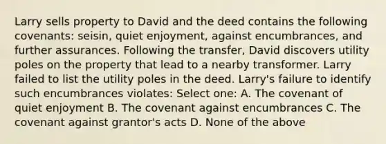 Larry sells property to David and the deed contains the following covenants: seisin, quiet enjoyment, against encumbrances, and further assurances. Following the transfer, David discovers utility poles on the property that lead to a nearby transformer. Larry failed to list the utility poles in the deed. Larry's failure to identify such encumbrances violates: Select one: A. The covenant of quiet enjoyment B. The covenant against encumbrances C. The covenant against grantor's acts D. None of the above