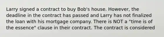 Larry signed a contract to buy Bob's house. However, the deadline in the contract has passed and Larry has not finalized the loan with his mortgage company. There is NOT a "time is of the essence" clause in their contract. The contract is considered