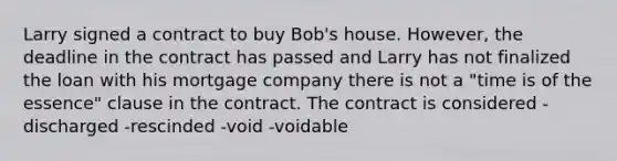 Larry signed a contract to buy Bob's house. However, the deadline in the contract has passed and Larry has not finalized the loan with his mortgage company there is not a "time is of the essence" clause in the contract. The contract is considered -discharged -rescinded -void -voidable