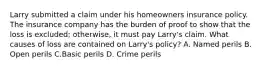 Larry submitted a claim under his homeowners insurance policy. The insurance company has the burden of proof to show that the loss is excluded; otherwise, it must pay Larry's claim. What causes of loss are contained on Larry's policy? A. Named perils B. Open perils C.Basic perils D. Crime perils