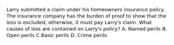 Larry submitted a claim under his homeowners insurance policy. The insurance company has the burden of proof to show that the loss is excluded; otherwise, it must pay Larry's claim. What causes of loss are contained on Larry's policy? A. Named perils B. Open perils C.Basic perils D. Crime perils