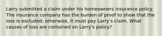 Larry submitted a claim under his homeowners insurance policy. The insurance company has the burden of proof to show that the loss is excluded; otherwise, it must pay Larry's claim. What causes of loss are contained on Larry's policy?