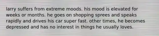 larry suffers from extreme moods. his mood is elevated for weeks or months. he goes on shopping sprees and speaks rapidly and drives his car super fast. other times, he becomes depressed and has no interest in things he usually loves.