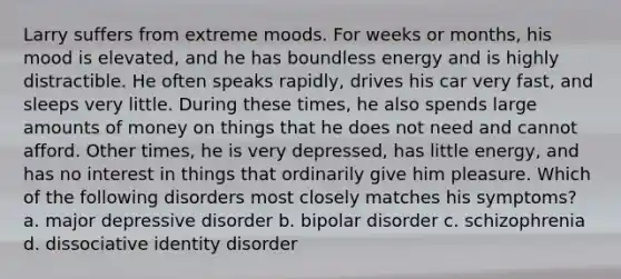 Larry suffers from extreme moods. For weeks or months, his mood is elevated, and he has boundless energy and is highly distractible. He often speaks rapidly, drives his car very fast, and sleeps very little. During these times, he also spends large amounts of money on things that he does not need and cannot afford. Other times, he is very depressed, has little energy, and has no interest in things that ordinarily give him pleasure. Which of the following disorders most closely matches his symptoms? a. major depressive disorder b. bipolar disorder c. schizophrenia d. dissociative identity disorder