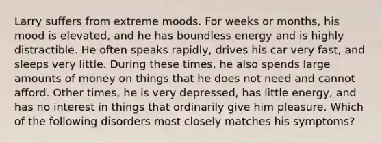 Larry suffers from extreme moods. For weeks or months, his mood is elevated, and he has boundless energy and is highly distractible. He often speaks rapidly, drives his car very fast, and sleeps very little. During these times, he also spends large amounts of money on things that he does not need and cannot afford. Other times, he is very depressed, has little energy, and has no interest in things that ordinarily give him pleasure. Which of the following disorders most closely matches his symptoms?