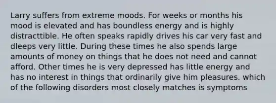 Larry suffers from extreme moods. For weeks or months his mood is elevated and has boundless energy and is highly distracttible. He often speaks rapidly drives his car very fast and dleeps very little. During these times he also spends large amounts of money on things that he does not need and cannot afford. Other times he is very depressed has little energy and has no interest in things that ordinarily give him pleasures. which of the following disorders most closely matches is symptoms